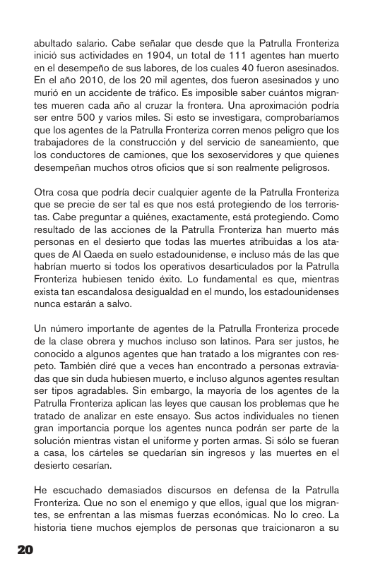 abultado salario. Cabe sefialar que desde que la Patrulla Fronteriza inicio sus actividades en 1904, un total de 111 agentes han muerto en el desempeio de sus labores, de los cuales 40 fueron asesinados. En el afio 2010, de los 20 mil agentes, dos fueron asesinados y uno murié en un accidente de tréfico. Es imposible saber cuantos migran- tes mueren cada afio al cruzar la frontera. Una aproximacion podria ser entre 500 y varios miles. Si esto se investigara, comprobariamos que los agentes de la Patrulla Fronteriza corren menos peligro que los trabajadores de la construccion y del servicio de saneamiento, que los conductores de camiones, que los sexoservidores y que quienes desempefian muchos otros oficios que si son realmente peligrosos. Otra cosa que podria decir cualquier agente de la Patrulla Fronteriza que se precie de ser tal es que nos esta protegiendo de los terroris- tas. Cabe preguntar a quiénes, exactamente, esta protegiendo. Como resultado de las acciones de la Patrulla Fronteriza han muerto mas personas en el desierto que todas las muertes atribuidas a los ata- ques de Al Qaeda en suelo estadounidense, incluso mas de las que habrian muerto si todos los operativos desarticulados por la Patrulla Fronteriza hubiesen tenido éxito. Lo fundamental es que, mientras exista tan escandalosa desigualdad en el mundo, los estadounidenses nunca estarén a salvo. Un numero importante de agentes de la Patrulla Fronteriza procede de la clase obrera y muchos incluso son latinos. Para ser justos, he conocido a algunos agentes que han tratado a los migrantes con res- peto. También diré que a veces han encontrado a personas extravia- das que sin duda hubiesen muerto, e incluso algunos agentes resultan ser tipos agradables. Sin embargo, la mayoria de los agentes de la Patrulla Fronteriza aplican las leyes que causan los problemas que he tratado de analizar en este ensayo. Sus actos individuales no tienen gran importancia porque los agentes nunca podran ser parte de la solucion mientras vistan el uniforme y porten armas. Si sdlo se fueran a casa, los carteles se quedarian sin ingresos y las muertes en el desierto cesarian. He escuchado demasiados discursos en defensa de la Patrulla Fronteriza. Que no son el enemigo y que ellos, igual que los migran- tes, se enfrentan a las mismas fuerzas economicas. No lo creo. La historia tiene muchos ejemplos de personas que traicionaron a su